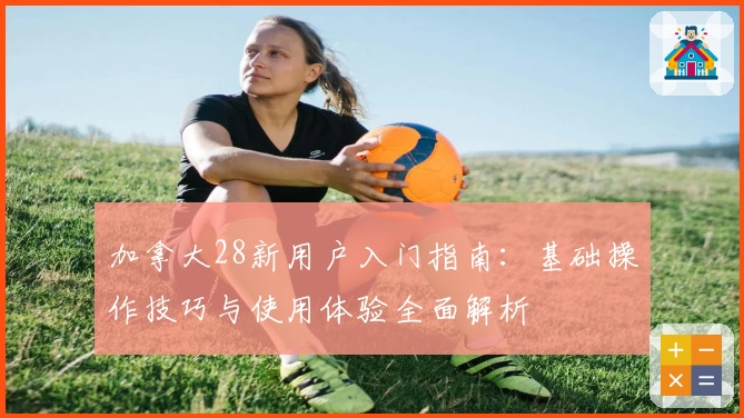 加拿大28新用户入门指南：基础操作技巧与使用体验全面解析